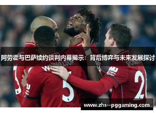 阿劳霍与巴萨续约谈判内幕揭示：背后博弈与未来发展探讨