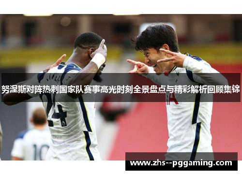 努涅斯对阵热刺国家队赛事高光时刻全景盘点与精彩解析回顾集锦