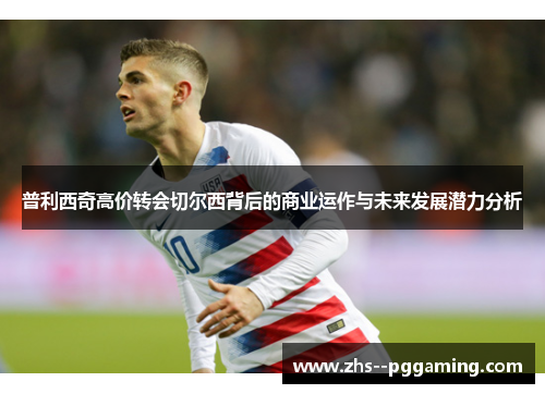 普利西奇高价转会切尔西背后的商业运作与未来发展潜力分析