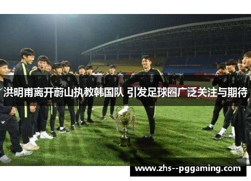 洪明甫离开蔚山执教韩国队 引发足球圈广泛关注与期待 洪明甫离开蔚山执教韩国队 引发足球圈广泛关注与期待