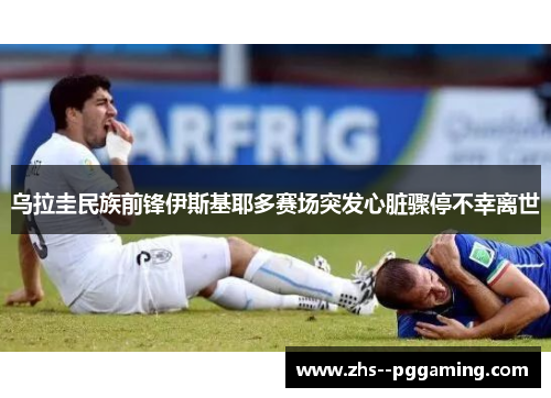 乌拉圭民族前锋伊斯基耶多赛场突发心脏骤停不幸离世
