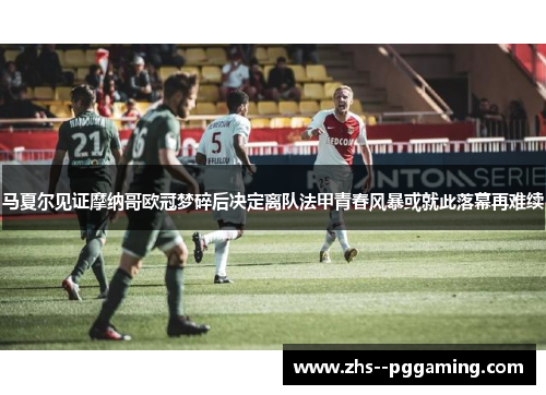 马夏尔见证摩纳哥欧冠梦碎后决定离队法甲青春风暴或就此落幕再难续