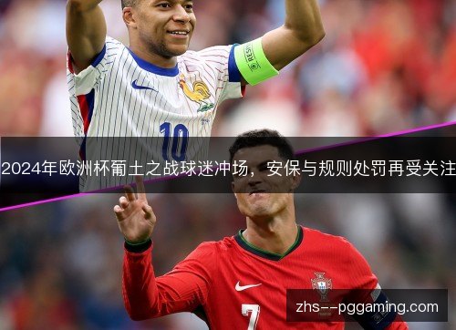 2024年欧洲杯葡土之战球迷冲场,安保与规则处罚再受关注 2024年欧洲杯葡土之战球迷冲场,安保与规则处罚再受关注