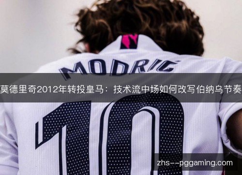 莫德里奇2012年转投皇马:技术流中场如何改写伯纳乌节奏 莫德里奇2012年转投皇马:技术流中场如何改写伯纳乌节奏